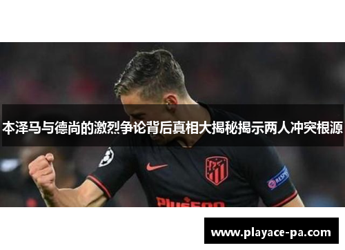 本泽马与德尚的激烈争论背后真相大揭秘揭示两人冲突根源
