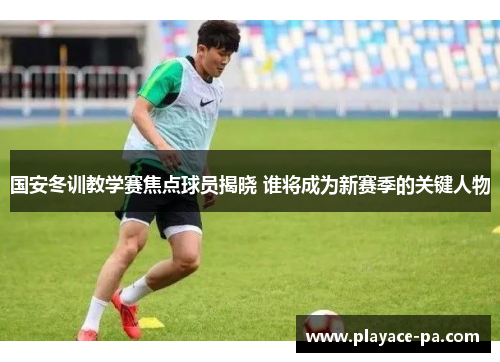 国安冬训教学赛焦点球员揭晓 谁将成为新赛季的关键人物