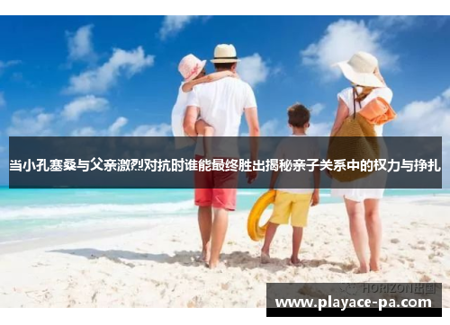 当小孔塞桑与父亲激烈对抗时谁能最终胜出揭秘亲子关系中的权力与挣扎
