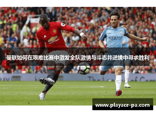 曼联如何在艰难比赛中激发全队激情与斗志并逆境中寻求胜利