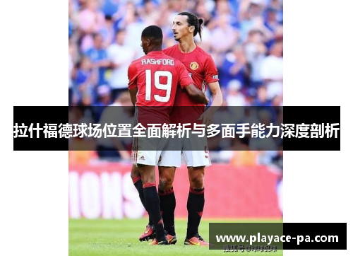 拉什福德球场位置全面解析与多面手能力深度剖析 拉什福德球场位置全面解析与多面手能力深度剖析