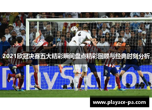 2021欧冠决赛五大精彩瞬间盘点精彩回顾与经典时刻分析 2021欧冠决赛五大精彩瞬间盘点精彩回顾与经典时刻分析
