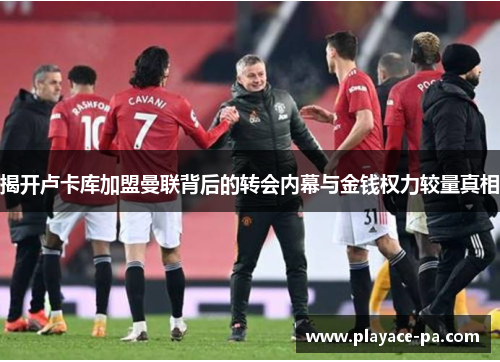 揭开卢卡库加盟曼联背后的转会内幕与金钱权力较量真相 揭开卢卡库加盟曼联背后的转会内幕与金钱权力较量真相