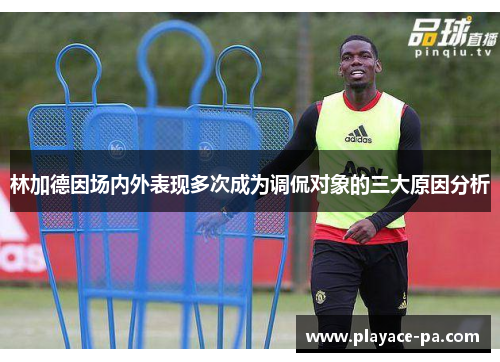 林加德因场内外表现多次成为调侃对象的三大原因分析 林加德因场内外表现多次成为调侃对象的三大原因分析