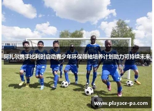 阿扎尔携手比利时启动青少年环保领袖培养计划助力可持续未来