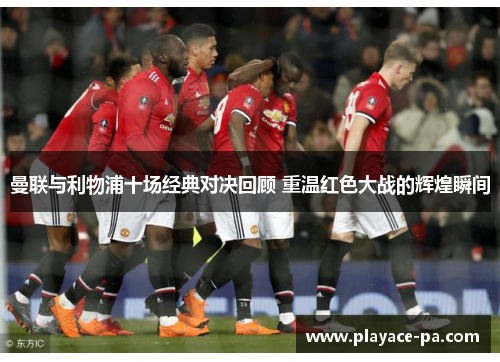 曼联与利物浦十场经典对决回顾 重温红色大战的辉煌瞬间