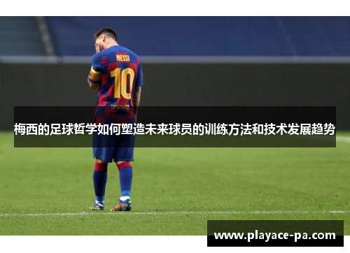 梅西的足球哲学如何塑造未来球员的训练方法和技术发展趋势