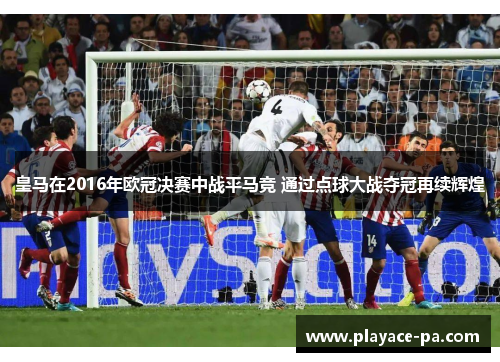 皇马在2016年欧冠决赛中战平马竞 通过点球大战夺冠再续辉煌 皇马在2016年欧冠决赛中战平马竞 通过点球大战夺冠再续辉煌