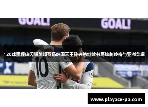120球里程碑闪耀英超赛场韩国天王孙兴慜继续书写热刺传奇与亚洲荣耀