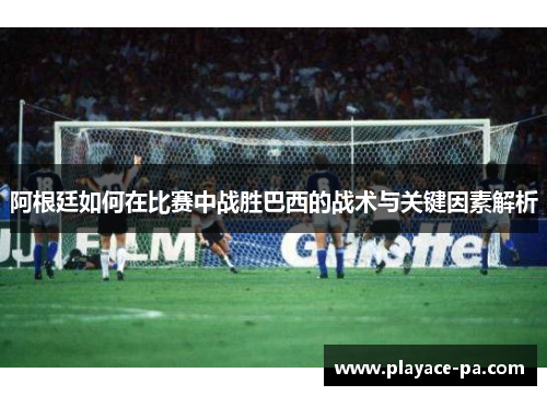 阿根廷如何在比赛中战胜巴西的战术与关键因素解析