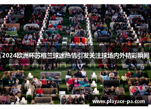 2024欧洲杯苏格兰球迷热情引发关注球场内外精彩瞬间 2024欧洲杯苏格兰球迷热情引发关注球场内外精彩瞬间
